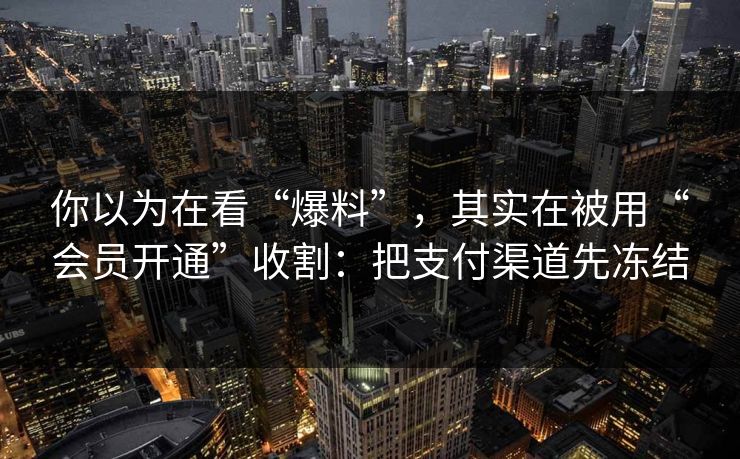 你以为在看“爆料”，其实在被用“会员开通”收割：把支付渠道先冻结