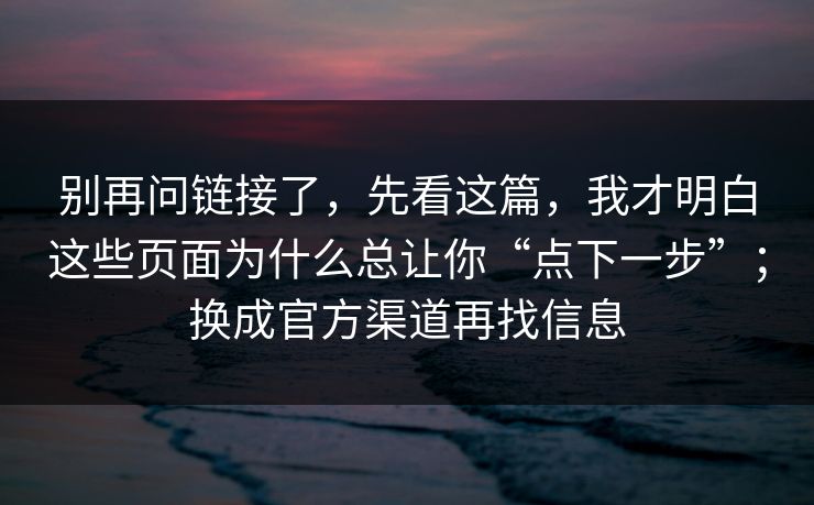 别再问链接了,先看这篇,我才明白这些页面为什么总让你“点下一步”;换成官方渠道再找信息 别再问链接了,先看这篇,我才明白这些页面为什么总让你“点下一步”;换成官方渠道再找信息
