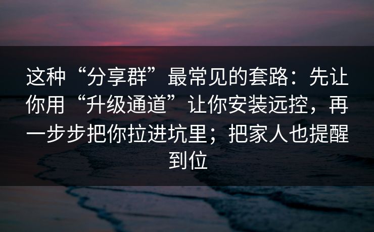 这种“分享群”最常见的套路：先让你用“升级通道”让你安装远控，再一步步把你拉进坑里；把家人也提醒到位