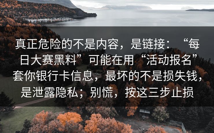 真正危险的不是内容,是链接:“每日大赛黑料”可能在用“活动报名”套你银行卡信息,最坏的不是损失钱,是泄露隐私;别慌,按这三步止损