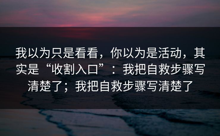 我以为只是看看，你以为是活动，其实是“收割入口”：我把自救步骤写清楚了；我把自救步骤写清楚了