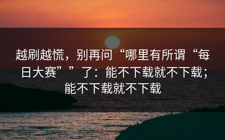越刷越慌，别再问“哪里有所谓“每日大赛””了：能不下载就不下载；能不下载就不下载