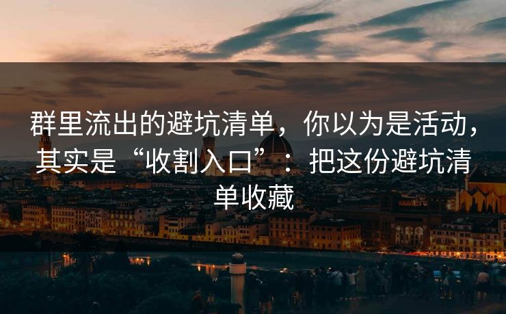 群里流出的避坑清单，你以为是活动，其实是“收割入口”：把这份避坑清单收藏