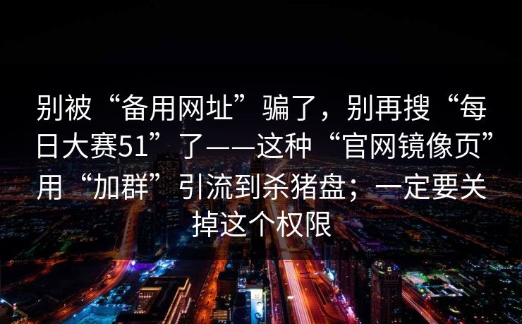 别被“备用网址”骗了，别再搜“每日大赛51”了——这种“官网镜像页”用“加群”引流到杀猪盘；一定要关掉这个权限