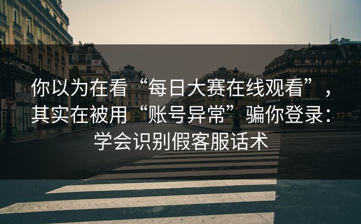 你以为在看“每日大赛在线观看”，其实在被用“账号异常”骗你登录：学会识别假客服话术