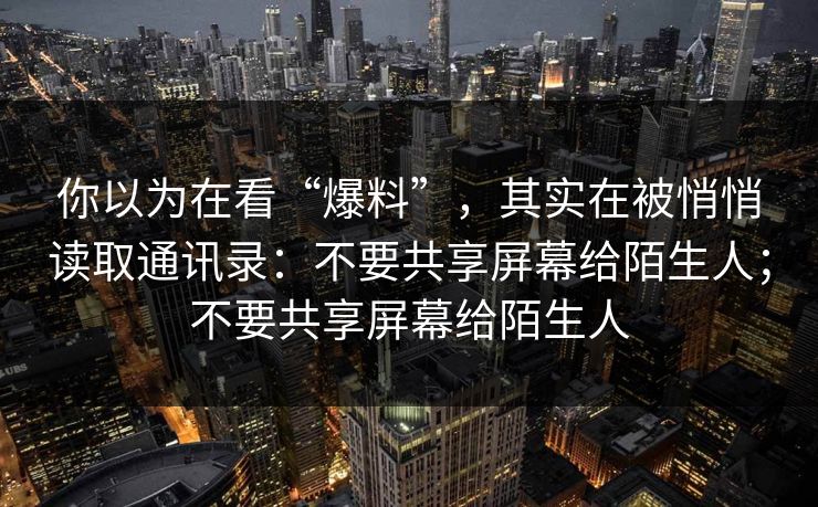 你以为在看“爆料”，其实在被悄悄读取通讯录：不要共享屏幕给陌生人；不要共享屏幕给陌生人