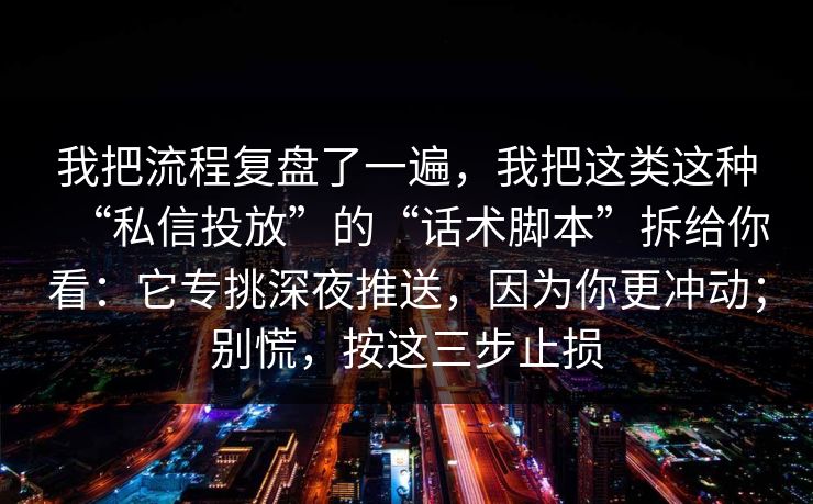 我把流程复盘了一遍，我把这类这种“私信投放”的“话术脚本”拆给你看：它专挑深夜推送，因为你更冲动；别慌，按这三步止损