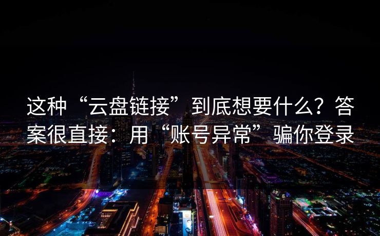 这种“云盘链接”到底想要什么？答案很直接：用“账号异常”骗你登录