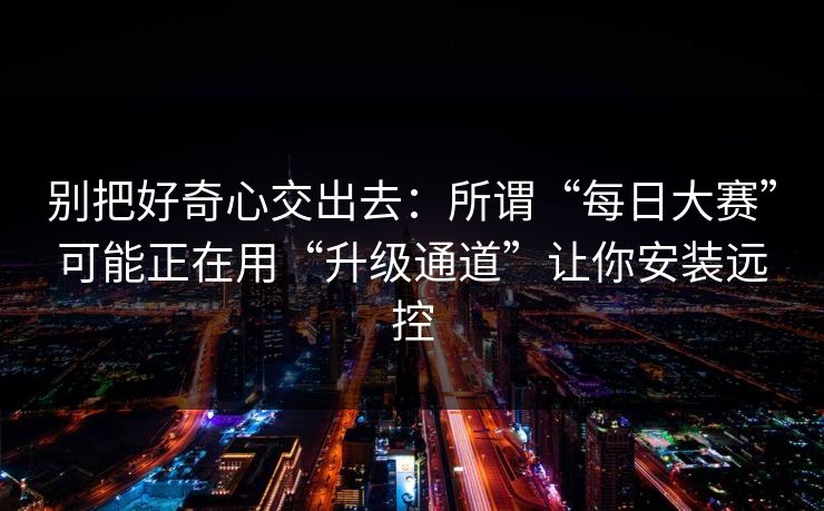 别把好奇心交出去：所谓“每日大赛”可能正在用“升级通道”让你安装远控