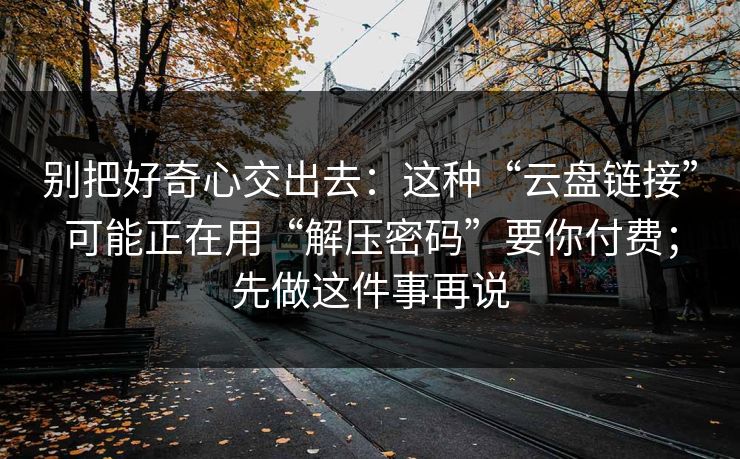 别把好奇心交出去：这种“云盘链接”可能正在用“解压密码”要你付费；先做这件事再说