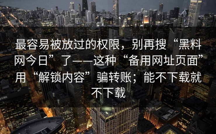 最容易被放过的权限，别再搜“黑料网今日”了——这种“备用网址页面”用“解锁内容”骗转账；能不下载就不下载
