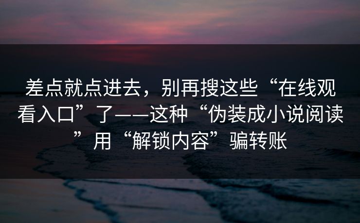 差点就点进去，别再搜这些“在线观看入口”了——这种“伪装成小说阅读”用“解锁内容”骗转账