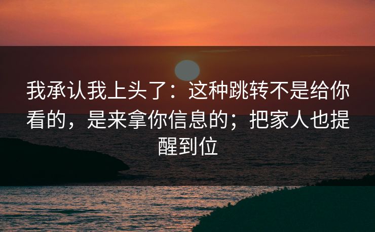 我承认我上头了：这种跳转不是给你看的，是来拿你信息的；把家人也提醒到位