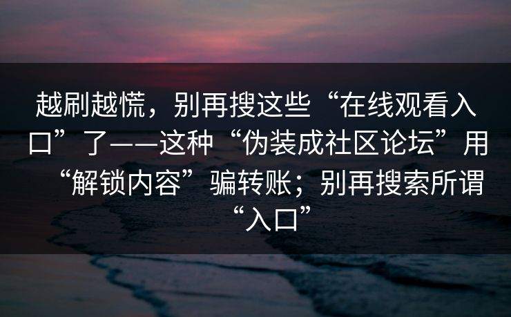 越刷越慌，别再搜这些“在线观看入口”了——这种“伪装成社区论坛”用“解锁内容”骗转账；别再搜索所谓“入口”