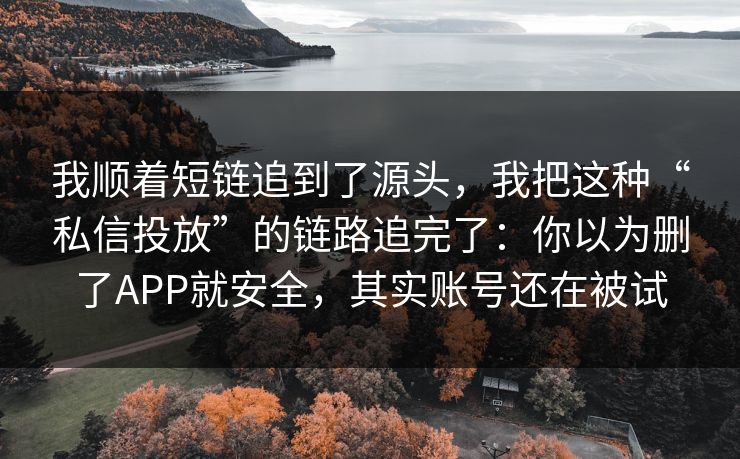 我顺着短链追到了源头，我把这种“私信投放”的链路追完了：你以为删了APP就安全，其实账号还在被试