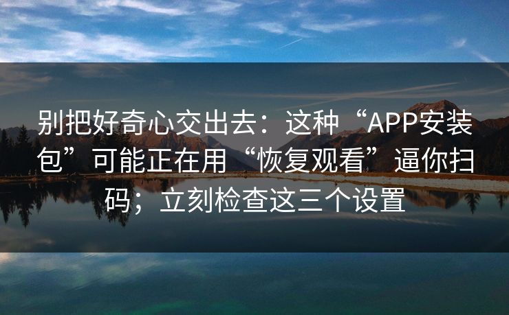 别把好奇心交出去：这种“APP安装包”可能正在用“恢复观看”逼你扫码；立刻检查这三个设置