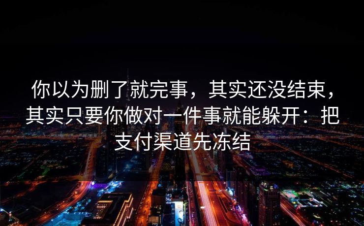 你以为删了就完事，其实还没结束，其实只要你做对一件事就能躲开：把支付渠道先冻结