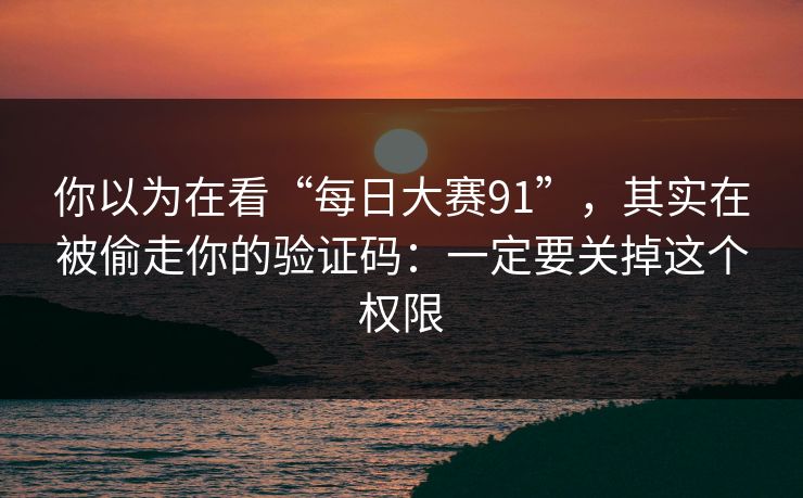 你以为在看“每日大赛91”，其实在被偷走你的验证码：一定要关掉这个权限
