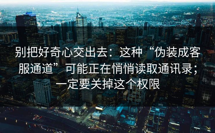 别把好奇心交出去：这种“伪装成客服通道”可能正在悄悄读取通讯录；一定要关掉这个权限