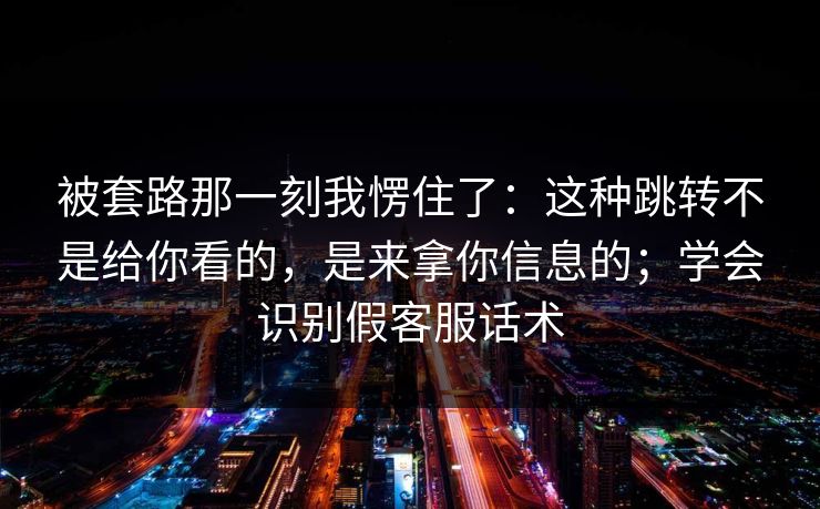 被套路那一刻我愣住了：这种跳转不是给你看的，是来拿你信息的；学会识别假客服话术