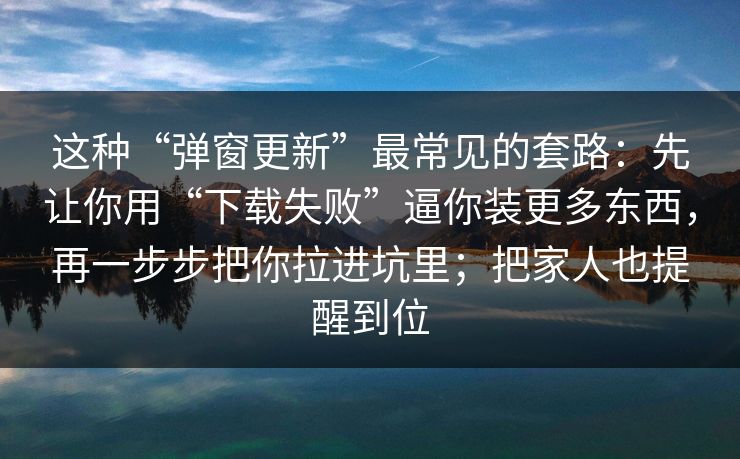 这种“弹窗更新”最常见的套路：先让你用“下载失败”逼你装更多东西，再一步步把你拉进坑里；把家人也提醒到位