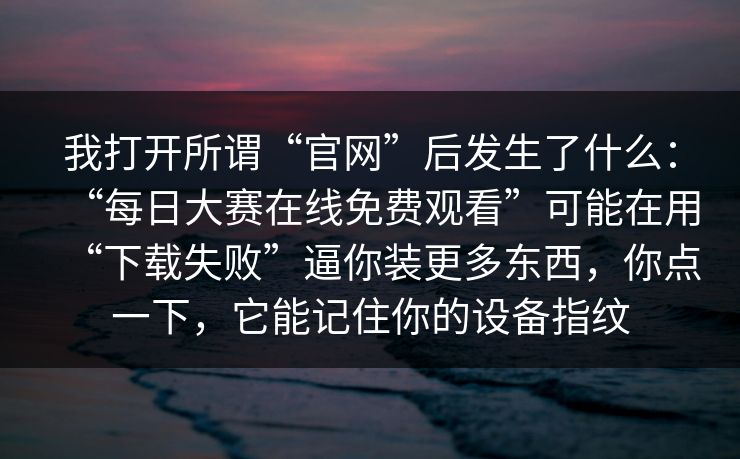 我打开所谓“官网”后发生了什么：“每日大赛在线免费观看”可能在用“下载失败”逼你装更多东西，你点一下，它能记住你的设备指纹