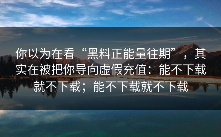 你以为在看“黑料正能量往期”，其实在被把你导向虚假充值：能不下载就不下载；能不下载就不下载