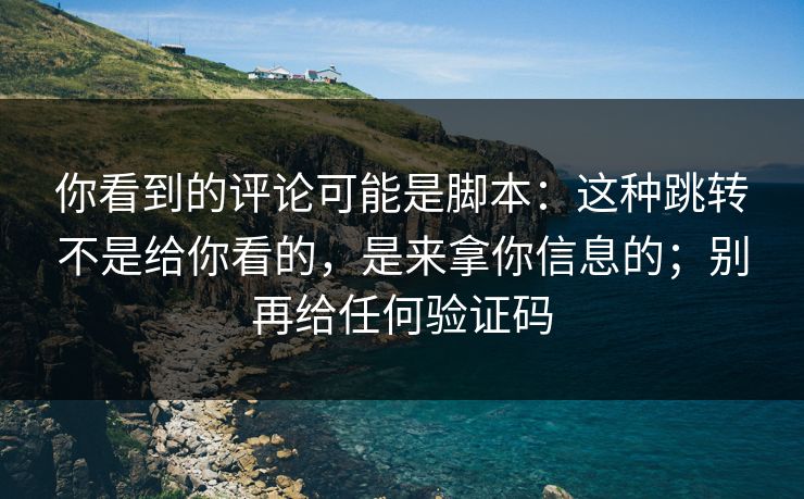 你看到的评论可能是脚本：这种跳转不是给你看的，是来拿你信息的；别再给任何验证码