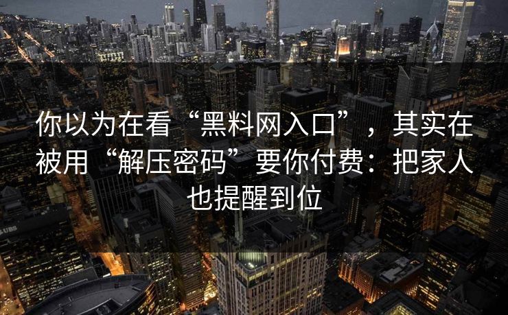 你以为在看“黑料网入口”，其实在被用“解压密码”要你付费：把家人也提醒到位