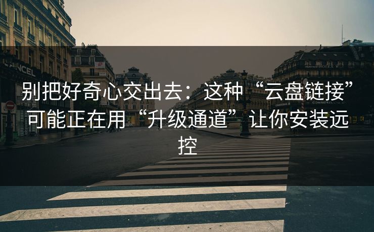 别把好奇心交出去：这种“云盘链接”可能正在用“升级通道”让你安装远控