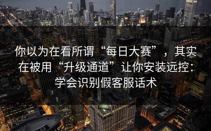 你以为在看所谓“每日大赛”，其实在被用“升级通道”让你安装远控：学会识别假客服话术