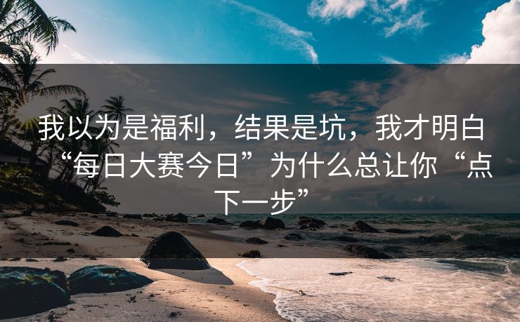 我以为是福利，结果是坑，我才明白“每日大赛今日”为什么总让你“点下一步”
