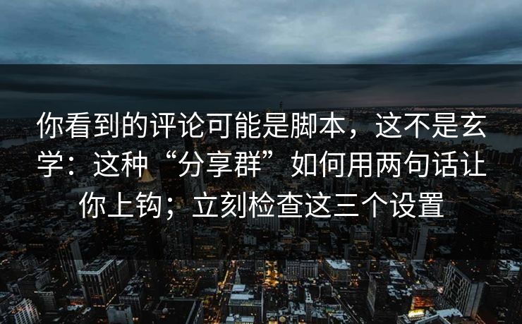 你看到的评论可能是脚本，这不是玄学：这种“分享群”如何用两句话让你上钩；立刻检查这三个设置
