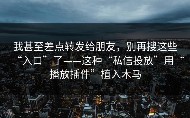 我甚至差点转发给朋友，别再搜这些“入口”了——这种“私信投放”用“播放插件”植入木马