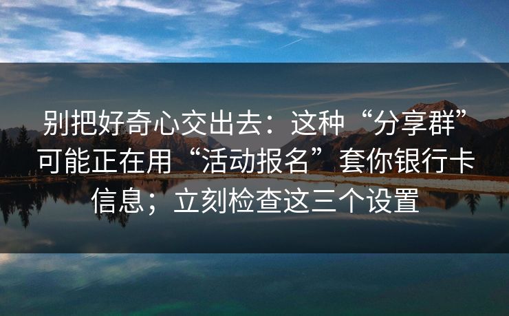 别把好奇心交出去：这种“分享群”可能正在用“活动报名”套你银行卡信息；立刻检查这三个设置