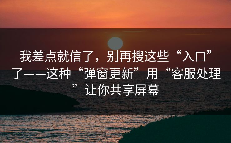 我差点就信了，别再搜这些“入口”了——这种“弹窗更新”用“客服处理”让你共享屏幕