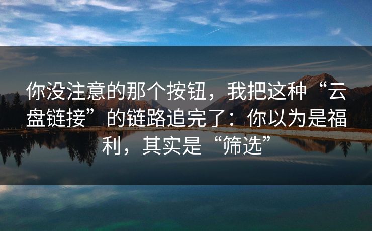 你没注意的那个按钮，我把这种“云盘链接”的链路追完了：你以为是福利，其实是“筛选”