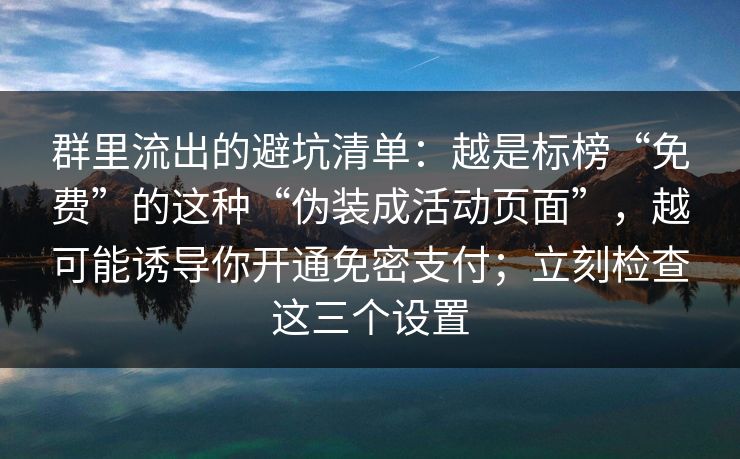 群里流出的避坑清单：越是标榜“免费”的这种“伪装成活动页面”，越可能诱导你开通免密支付；立刻检查这三个设置