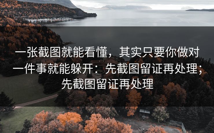 一张截图就能看懂，其实只要你做对一件事就能躲开：先截图留证再处理；先截图留证再处理