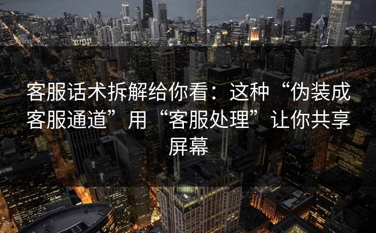 客服话术拆解给你看：这种“伪装成客服通道”用“客服处理”让你共享屏幕