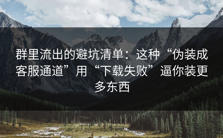 群里流出的避坑清单：这种“伪装成客服通道”用“下载失败”逼你装更多东西