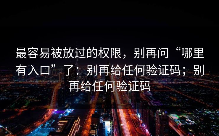 最容易被放过的权限，别再问“哪里有入口”了：别再给任何验证码；别再给任何验证码