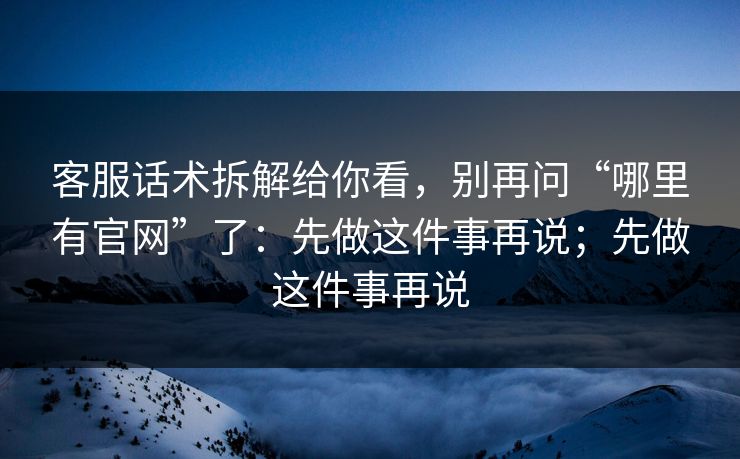 客服话术拆解给你看，别再问“哪里有官网”了：先做这件事再说；先做这件事再说