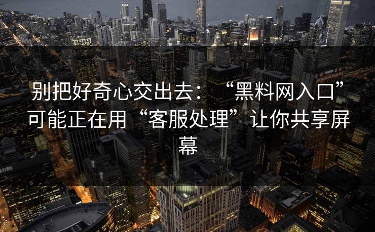 别把好奇心交出去：“黑料网入口”可能正在用“客服处理”让你共享屏幕