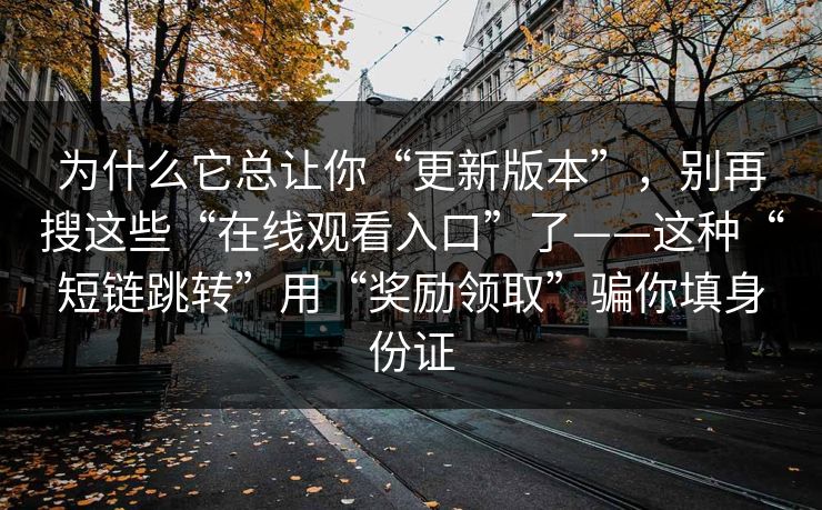 为什么它总让你“更新版本”，别再搜这些“在线观看入口”了——这种“短链跳转”用“奖励领取”骗你填身份证