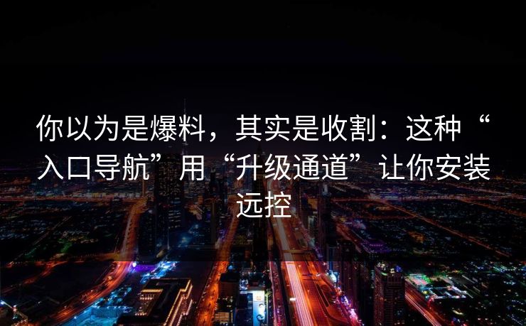 你以为是爆料，其实是收割：这种“入口导航”用“升级通道”让你安装远控