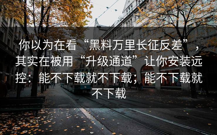 你以为在看“黑料万里长征反差”，其实在被用“升级通道”让你安装远控：能不下载就不下载；能不下载就不下载