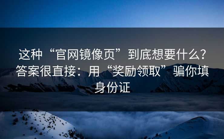 这种“官网镜像页”到底想要什么？答案很直接：用“奖励领取”骗你填身份证