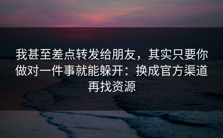 我甚至差点转发给朋友，其实只要你做对一件事就能躲开：换成官方渠道再找资源
