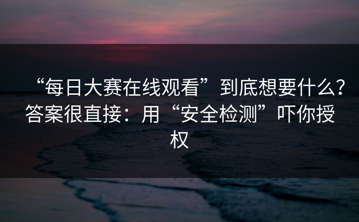 “每日大赛在线观看”到底想要什么？答案很直接：用“安全检测”吓你授权